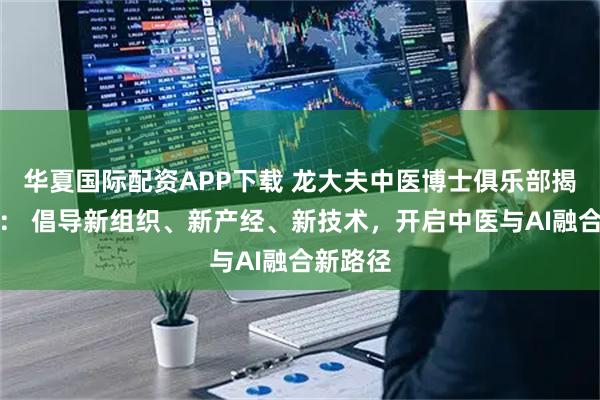 华夏国际配资APP下载 龙大夫中医博士俱乐部揭牌启幕： 倡导新组织、新产经、新技术，开启中医与AI融合新路径