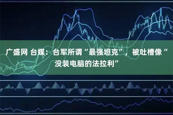 广盛网 台媒：台军所谓“最强坦克”，被吐槽像“没装电脑的法拉利”