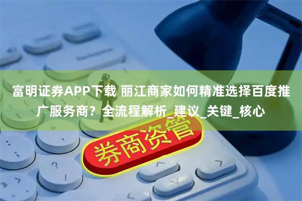 富明证券APP下载 丽江商家如何精准选择百度推广服务商?全流程解析_建议_关键_核心