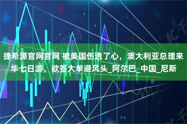 捷希源官网官网 被美国伤透了心,澳大利亚总理来华七日游,欲签大单避风头_阿尔巴_中国_尼斯