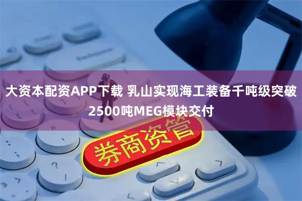 大资本配资APP下载 乳山实现海工装备千吨级突破2500吨MEG模块交付
