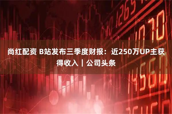 尚红配资 B站发布三季度财报:近250万UP主获得收入|公司头条