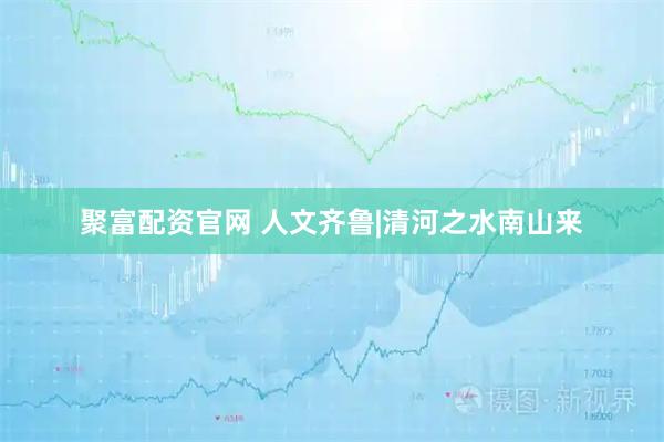 聚富配资官网 人文齐鲁|清河之水南山来