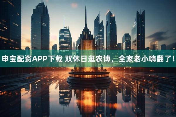 申宝配资APP下载 双休日逛农博,全家老小嗨翻了!
