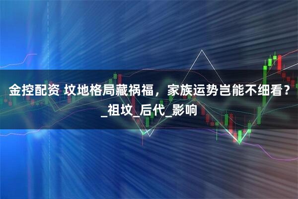 金控配资 坟地格局藏祸福,家族运势岂能不细看?_祖坟_后代_影响