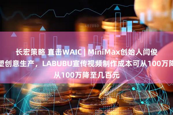 长宏策略 直击WAIC | MiniMax创始人闫俊杰:AI重塑创意生产,LABUBU宣传视频制作成本可从100万降至几百元