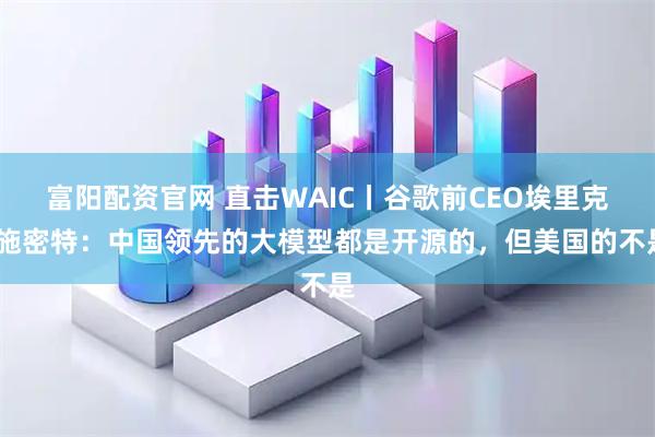 富阳配资官网 直击WAIC丨谷歌前CEO埃里克·施密特:中国领先的大模型都是开源的,但美国的不是