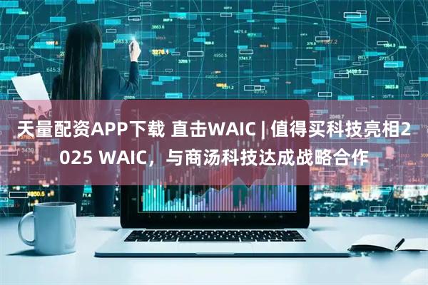 天量配资APP下载 直击WAIC | 值得买科技亮相2025 WAIC,与商汤科技达成战略合作