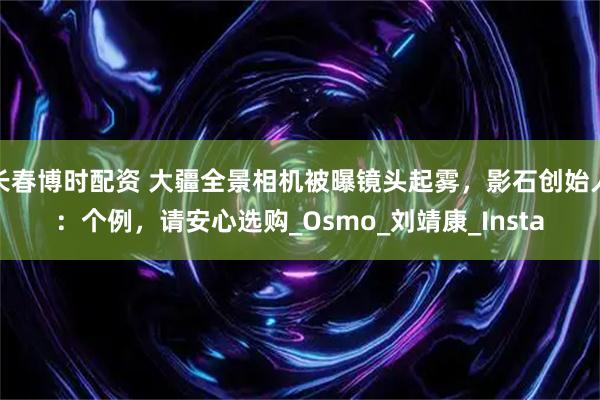 长春博时配资 大疆全景相机被曝镜头起雾,影石创始人:个例,请安心选购_Osmo_刘靖康_Insta