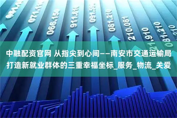 中融配资官网 从指尖到心间——南安市交通运输局打造新就业群体的三重幸福坐标_服务_物流_关爱