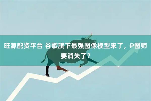 旺源配资平台 谷歌旗下最强图像模型来了,P图师要消失了?
