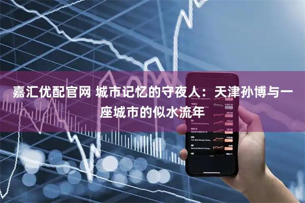 嘉汇优配官网 城市记忆的守夜人:天津孙博与一座城市的似水流年