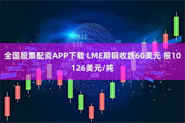 全国股票配资APP下载 LME期铜收跌60美元 报10126美元/吨