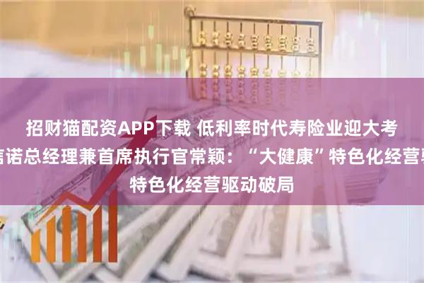 招财猫配资APP下载 低利率时代寿险业迎大考,招商信诺总经理兼首席执行官常颖:“大健康”特色化经营驱动破局