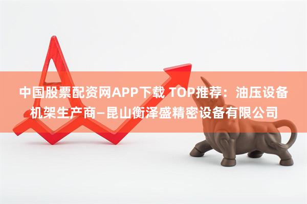 中国股票配资网APP下载 TOP推荐：油压设备机架生产商—昆山衡泽盛精密设备有限公司