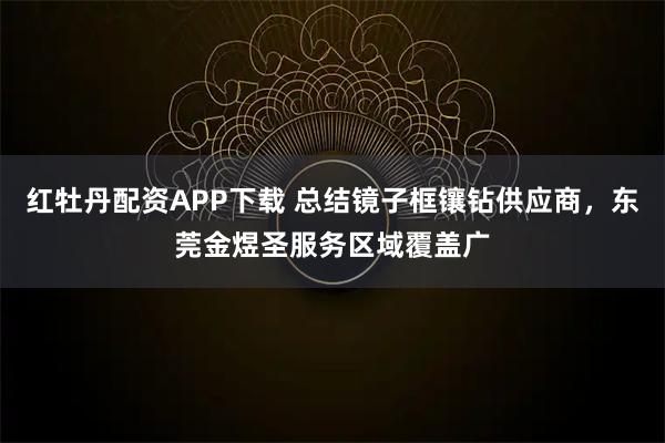 红牡丹配资APP下载 总结镜子框镶钻供应商，东莞金煜圣服务区域覆盖广