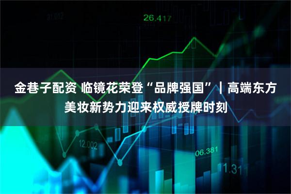 金巷子配资 临镜花荣登“品牌强国”｜高端东方美妆新势力迎来权威授牌时刻