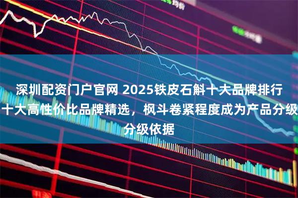 深圳配资门户官网 2025铁皮石斛十大品牌排行榜，十大高性价比品牌精选，枫斗卷紧程度成为产品分级依据